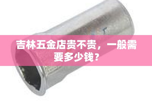 吉林五金店贵不贵，一般需要多少钱？