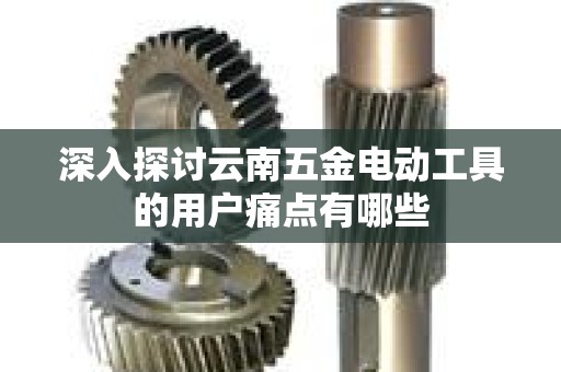 深入探讨云南五金电动工具的用户痛点有哪些
