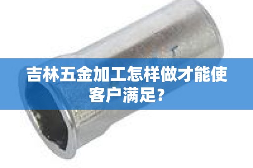 吉林五金加工怎样做才能使客户满足？