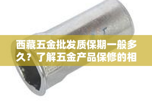 西藏五金批发质保期一般多久？了解五金产品保修的相关信息
