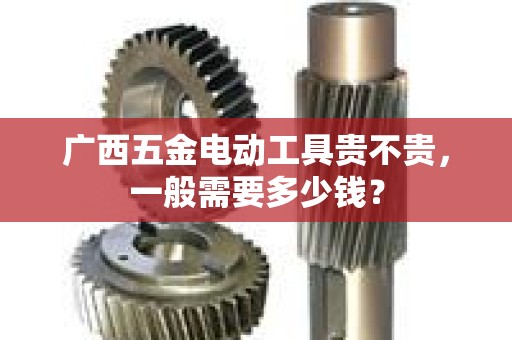 广西五金电动工具贵不贵，一般需要多少钱？