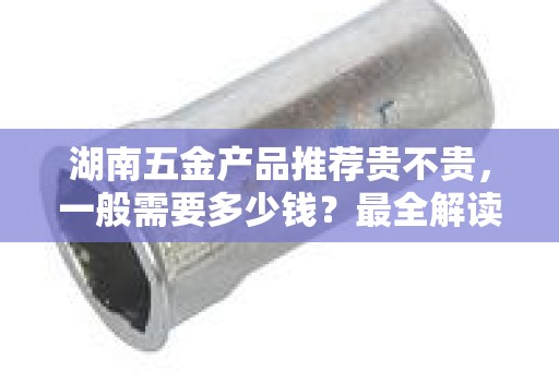 湖南五金产品推荐贵不贵，一般需要多少钱？最全解读