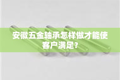 安徽五金轴承怎样做才能使客户满足？
