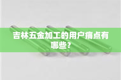 吉林五金加工的用户痛点有哪些？