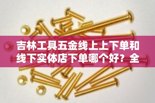 吉林工具五金线上上下单和线下实体店下单哪个好？全面解析消费选择